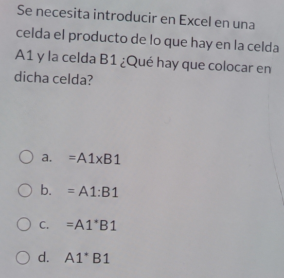 Se necesita introducir en Excel en una
celda el producto de lo que hay en la celda
A1 y la celda B1 ¿Qué hay que colocar en
dicha celda?
a. =A1* B1
b. =A1:B1
C. =A1^*B1
d. A1^*B1