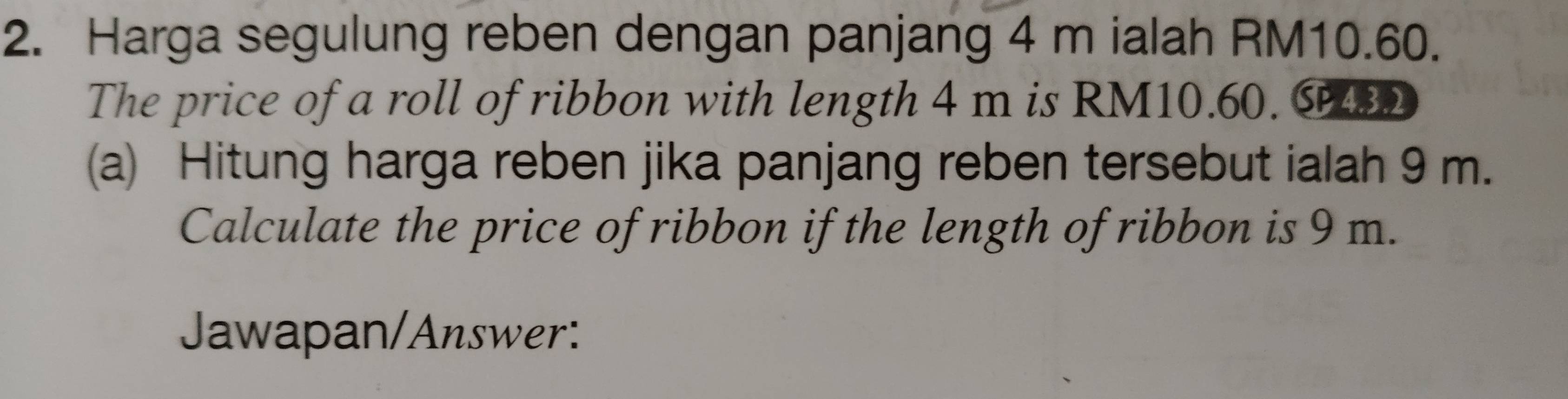 Harga segulung reben dengan panjang 4 m ialah RM10.60. 
The price of a roll of ribbon with length 4 m is RM10.60. C42 
(a) Hitung harga reben jika panjang reben tersebut ialah 9 m. 
Calculate the price of ribbon if the length of ribbon is 9 m. 
Jawapan/Answer: