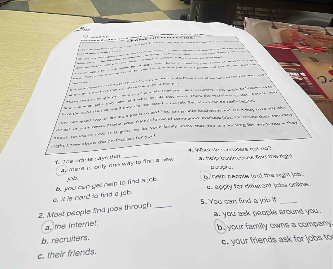 =
READING
Exercise 4. Read the text. Choose the correct answers (a, b or c). (25015)
FINDING THE PERFECT JOB
How do you find a job that is right for you? There are many ways to find the right job thes days and a
lot of help is available, too
Online is a really good place to start as most people find their new job this way. There are a lot of job
websites on the internet. Businesses use these websites to offer different jabs. They write s job
description that says what the job is and what personality, skills, and abilities they want
You can apply for a job online by writing a cover letter and sending your details of what skills you
have. Companies can also search for you, so make sure you start a profile and add all your skills and
It is important to have a good idea of what you want to do. Make a list of the kind of job you want and
interests.
all the skills you have that will make you good at that job.
There are also people who help you find a job. They are called recruiters. They speak to businesses to
find out what jobs they have and what people they need. Then, the recruiters contact people who
have the right skills to see if they are interested in the job. Recruiters can be really helpful.
EPTI
Another good way of finding a job is to ask! You can go into businesses and see if they have any jobs,
or ask in your town. Maybe your friends know of some good, available jobs. Or maybe their company
needs someone new. It is good to let your family know that you are looking for work too — they
might know about the perfect job for you!
4. What do recruiters not do?
1. The article says that_
a. there is only one way to find a new a. help businesses find the right
people.
job. b. help people find the right job.
b. you can get help to find a job.
c. apply for different jobs online.
c. it is hard to find a job.
5. You can find a job if_
2. Most people find jobs through_
a. you ask people around you.
a. the Internet.
b. your family owns a company
b. recruiters.
c. your friends ask for jobs to
c. their friends.