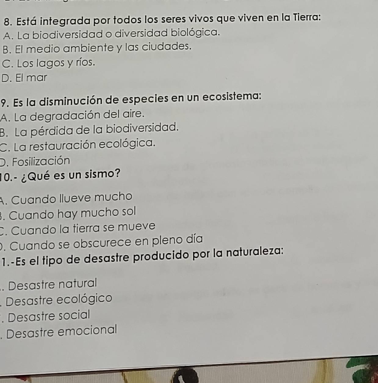 Está integrada por todos los seres vivos que viven en la Tierra:
A. La biodiversidad o diversidad biológica.
B. El medio ambiente y las ciudades.
C. Los lagos y ríos.
D. El mar
9. Es la disminución de especies en un ecosistema:
A. La degradación del aire.
B. La pérdida de la biodiversidad.
C. La restauración ecológica.
D. Fosilización
10.- ¿Qué es un sismo?
A. Cuando llueve mucho. Cuando hay mucho sol
C. Cuando la tierra se mueve
. Cuando se obscurece en pleno día
1.-Es el tipo de desastre producido por la naturaleza:. Desastre natural
. Desastre ecológico
. Desastre social. Desastre emocional