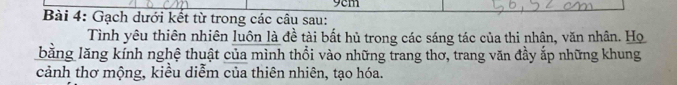 9cm
Bài 4: Gạch dưới kết từ trong các câu sau: 
Tình yêu thiên nhiên luôn là đề tài bất hủ trong các sáng tác của thi nhận, văn nhân. Họ 
bằng lăng kính nghệ thuật của mình thổi vào những trang thơ, trang văn đầy ắp những khung 
cảnh thơ mộng, kiểu diễm của thiên nhiên, tạo hóa.