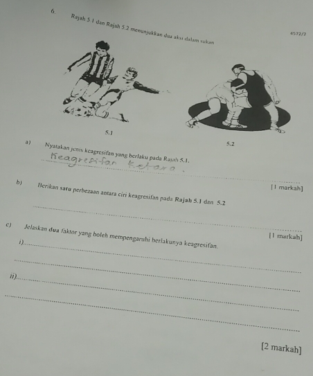 Rajah 5 1 dan Rajah 5.2 menənjukkan dua aksı dalam sukan
4572/2
5.]
5.2
_ 
a) Nyatakan jenis keagresifan yang berlaku pada Rajah 5.1. 
[ l markah] 
_ 
b) Berikan satu perbezaan antara ciri keagresifan pada Rajah 5.I dan 5.2
c) Jelaskan dua faktor yang boleh mempengaruhi berlakunya keagresifan. 
[l markah] 
i)._ 
_ 
ii)._ 
_ 
[2 markah]