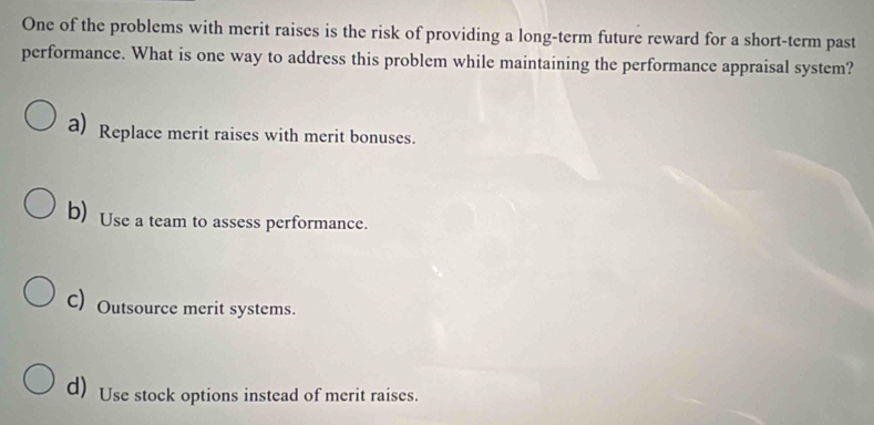 One of the problems with merit raises is the risk of providing a long-term future reward for a short-term past
performance. What is one way to address this problem while maintaining the performance appraisal system?
a) Replace merit raises with merit bonuses.
b) Use a team to assess performance.
C) Outsource merit systems.
d) Use stock options instead of merit raises.