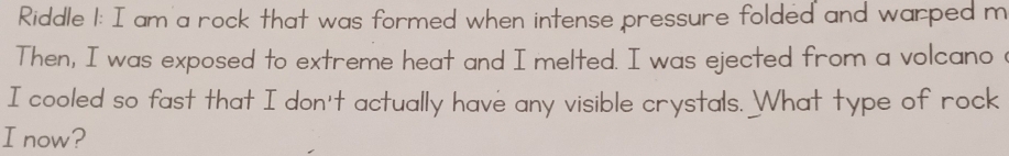 Riddle 1: I am a rock that was formed when intense pressure folded and warped m 
Then, I was exposed to extreme heat and I melted. I was ejected from a volcano 
I cooled so fast that I don't actually have any visible crystals. What type of rock 
I now?