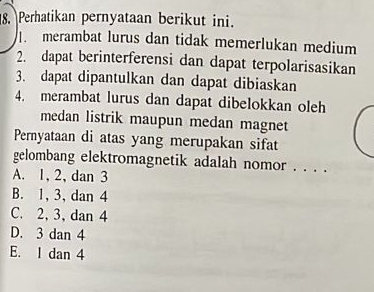 Perhatikan pernyataan berikut ini.
merambat lurus dan tidak memerlukan medium
2. dapat berinterferensi dan dapat terpolarisasikan
3. dapat dipantulkan dan dapat dibiaskan
4. merambat lurus dan dapat dibelokkan oleh
medan listrik maupun medan magnet
Pernyataan di atas yang merupakan sifat
gelombang elektromagnetik adalah nomor . . . .
A. 1, 2, dan 3
B. 1, 3, dan 4
C. 2, 3, dan 4
D. 3 dan 4
E. I dan 4