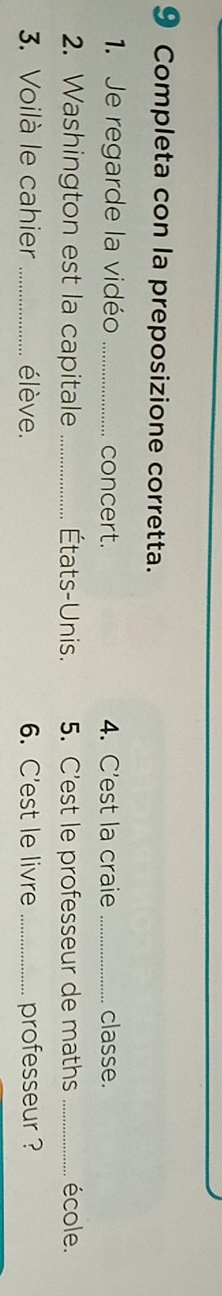 Completa con la preposizione corretta. 
1. Je regarde la vidéo _concert. 4. C'est la craie _classe. 
2. Washington est la capitale _États-Unis. 5. C’est le professeur de maths _école. 
3. Voilà le cahier _élève. 6. C'est le livre _professeur ?