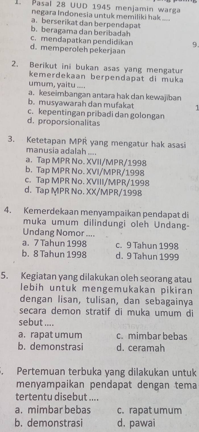 Pasal 28 UUD 1945 menjamin warga
negara Indonesia untuk memiliki hak ....
a. berserikat dan berpendapat
b. beragama dan beribadah
c. mendapatkan pendidikan
9.
d. memperoleh pekerjaan
2. Berikut ini bukan asas yang mengatur
kemerdekaan berpendapat di muka
umum, yaitu ....
a. keseimbangan antara hak dan kewajiban
b. musyawarah dan mufakat 1
c. kepentingan pribadi dan golongan
d. proporsionalitas
3. Ketetapan MPR yang mengatur hak asasi
manusia adalah ....
a. Tap MPR No. XVII/MPR/1998
b. Tap MPR No. XVI/MPR/1998
c. Tap MPR No. XVIII/MPR/1998
d. Tap MPR No. XX/MPR/1998
4. Kemerdekaan menyampaikan pendapat di
muka umum dilindungi oleh Undang-
Undang Nomor ....
a. 7 Tahun 1998 c. 9 Tahun 1998
b. 8 Tahun 1998 d. 9 Tahun 1999
5. Kegiatan yang dilakukan oleh seorang atau
lebih untuk mengemukakan pikiran
dengan lisan, tulisan, dan sebagainya
secara demon stratif di muka umum di
sebut ....
a. rapat umum c. mimbar bebas
b. demonstrasi d. ceramah
5. Pertemuan terbuka yang dilakukan untuk
menyampaikan pendapat dengan tema
tertentu disebut ....
a. mimbar bebas c. rapat umum
b. demonstrasi d. pawai