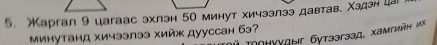 аргaл 9 цаrаас эхлэн 5о минут хичзэлээ давтав. Χздэн ца 
минутанд хичээлээ хийж дууссан бэ? Τоонγγдыг бутээгэзд, хамгийн иX