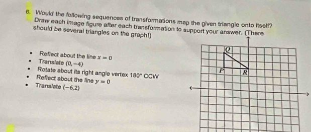 Would the following sequences of transformations map the given triangle onto itself? 
Draw each image figure after each transformation to support your answer. (There 
should be several triangles on the graph!) 
Reflect about the line x=0
Translate (0,-4)
Rotate about its right angle vertex 180° C cn
Reflect about the line y=0
Translate (-6,2)