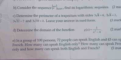 Consider the sequence  2^(π) _tan c4 , find its logarithmic sequence. (2 ma: 
c) Determine the perimeter of a trapezium with sides 3sqrt(8)+6, 2sqrt(8)+2,
3sqrt(32)-7 and 3sqrt(50)+4. Leave your answer in surd form. (3 mar 
d) Determine the domain of the function g(x)= 1/x^2-4 . (2 marl 
e) In a group of 100 persons, 72 people can speak English and 43 can sp 
French. How many can speak English only? How many can speak Frer 
only and how many can speak both English and French? (5 mar