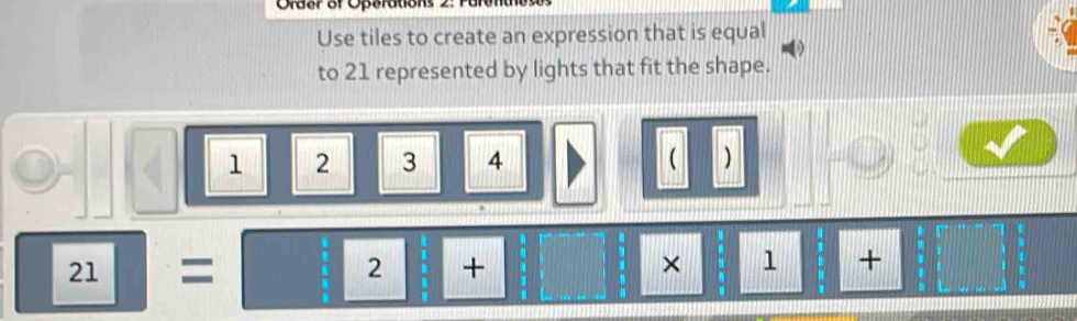 Order of Operatioks 2: Furer 
Use tiles to create an expression that is equal 
to 21 represented by lights that fit the shape.
1 2 3 4  )
boxed 21=boxed 2+_  | × □ 1+