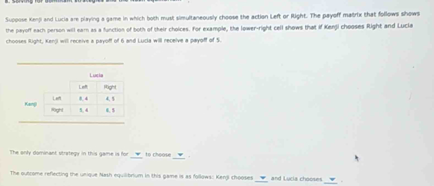 Sorving für bomm 
Suppose Kenji and Lucia are playing a game in which both must simultaneously choose the action Left or Right. The payoff matrix that follows shows 
the payoff each person will earn as a function of both of their choices. For example, the lower-right cell shows that if Kenji chooses Right and Lucia 
chooses Right, Kenji will receive a payoff of 6 and Lucia will recelve a payoff of 5. 
_ 
Lucia 
Left Right, 
Kanji Left 8. 4 4,5
Right 5. 4 6, 5
The only dominant strategy in this game is for _to choose _. 
The outcome reflecting the unique Nash equilibrium in this game is as follows: Kenji chooses _and Lucia chooses_ .