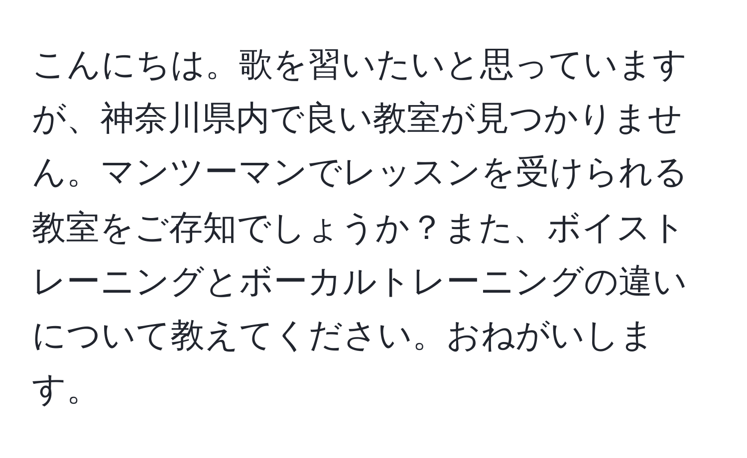 こんにちは。歌を習いたいと思っていますが、神奈川県内で良い教室が見つかりません。マンツーマンでレッスンを受けられる教室をご存知でしょうか？また、ボイストレーニングとボーカルトレーニングの違いについて教えてください。おねがいします。