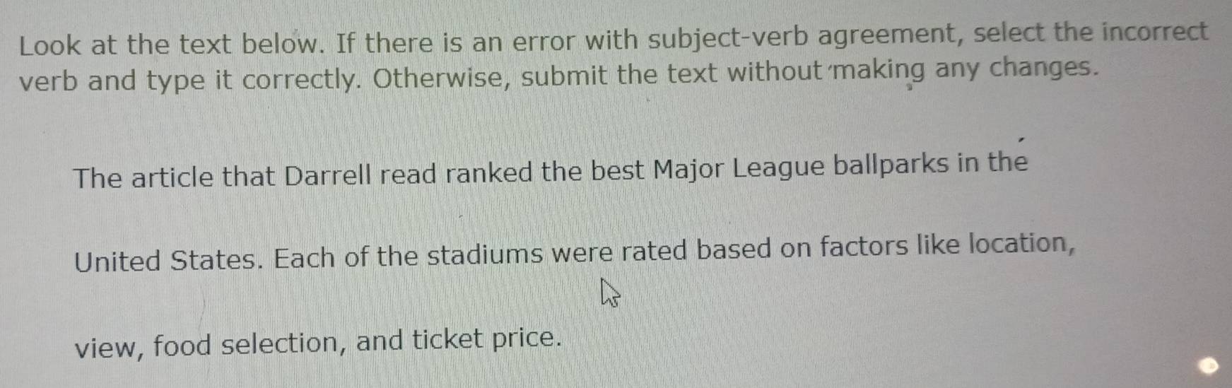 Look at the text below. If there is an error with subject-verb agreement, select the incorrect 
verb and type it correctly. Otherwise, submit the text without making any changes. 
The article that Darrell read ranked the best Major League ballparks in the 
United States. Each of the stadiums were rated based on factors like location, 
view, food selection, and ticket price.