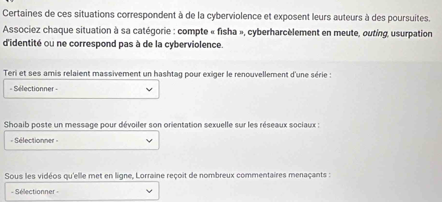 Certaines de ces situations correspondent à de la cyberviolence et exposent leurs auteurs à des poursuites. 
Associez chaque situation à sa catégorie : compte « fisha », cyberharcèlement en meute, outing, usurpation 
d'identité ou ne correspond pas à de la cyberviolence. 
Teri et ses amis relaient massivement un hashtag pour exiger le renouvellement d'une série : 
- Sélectionner - 
Shoaib poste un message pour dévoiler son orientation sexuelle sur les réseaux sociaux : 
- Sélectionner - 
Sous les vidéos qu'elle met en ligne, Lorraine reçoit de nombreux commentaires menaçants : 
- Sélectionner -