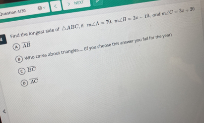 Question 4/30 < NEXT
, and  m∠ C=3x+20
, if
4 Find the longest side of △ ABC m∠ A=70, m∠ B=2x-10
a overline AB
B ) Who cares about triangles.... (If you choose this answer you fail for the year)
C overline BC
D overline AC