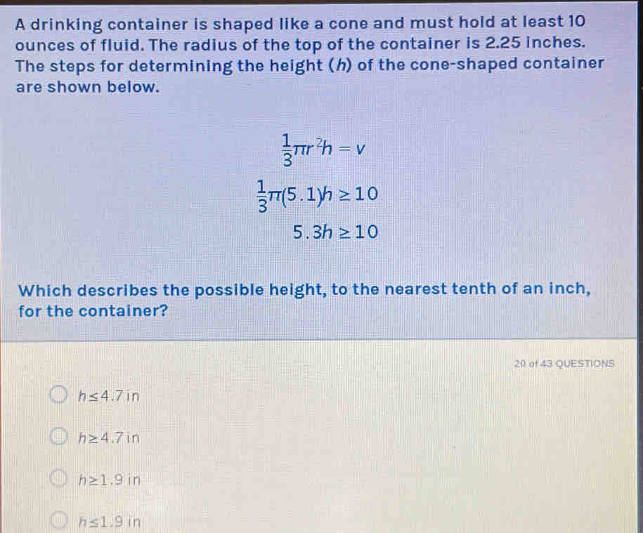 A drinking container is shaped like a cone and must hold at least 10
ounces of fluid. The radius of the top of the container is 2.25 inches.
The steps for determining the height (h) of the cone-shaped container
are shown below.
 1/3 π r^2h=v
 1/3 π (5.1)h≥ 10
5.3h≥ 10
Which describes the possible height, to the nearest tenth of an inch,
for the container?
29 of 43 QUESTIONS
h≤ 4.7in
h≥ 4.7in
h≥ 1.9in
h≤ 1.9in