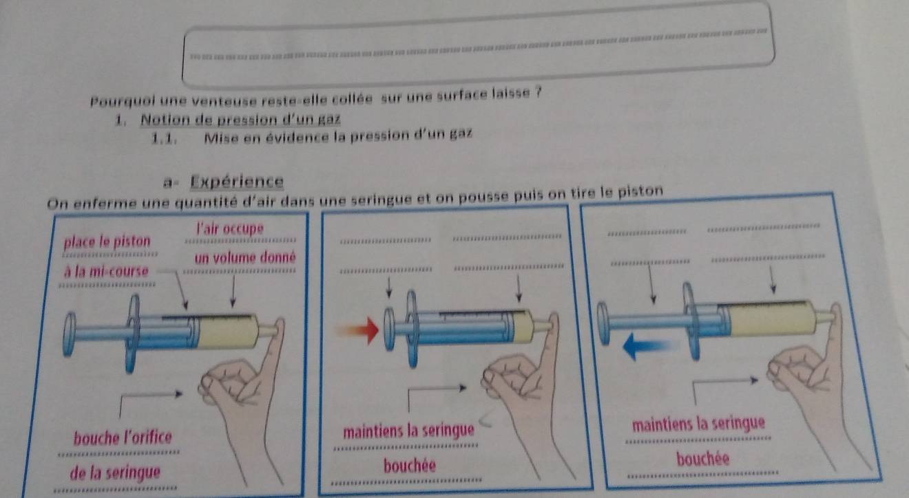 Two der eha una an e= 
Pourquoi une venteuse reste-elle collée sur une surface laisse ? 
1. Notion de pression d'un gaz 
1.1. Mise en évidence la pression d'un gaz 
a= Expérience 
On enferme une quantité d'air dans une seringue et on pousse puis on tire le piston 
place le piston l'air occupe_ 
_ 
_ 
_ 
à la mi-course un volume donné_ 
_ 
_ 
_ 
_ 
bouche l'orifice maintiens la seringue _maintiens la seringue 
de la seringue _bouchée 
_ 
bouchée