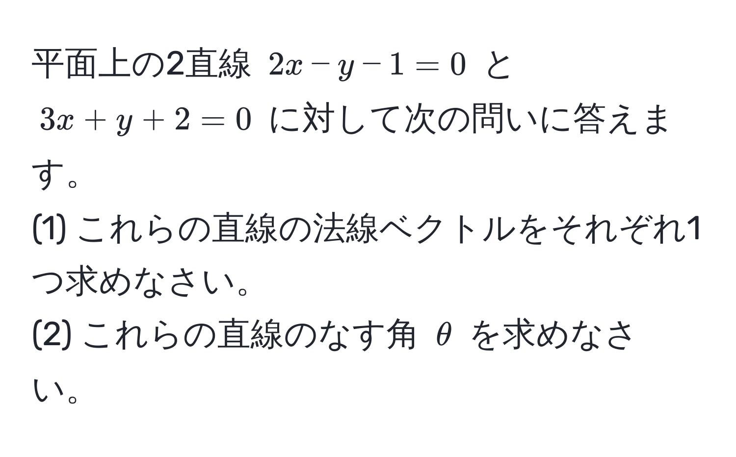 平面上の2直線 $2x - y - 1 = 0$ と $3x + y + 2 = 0$ に対して次の問いに答えます。  
(1) これらの直線の法線ベクトルをそれぞれ1つ求めなさい。  
(2) これらの直線のなす角 $θ$ を求めなさい。