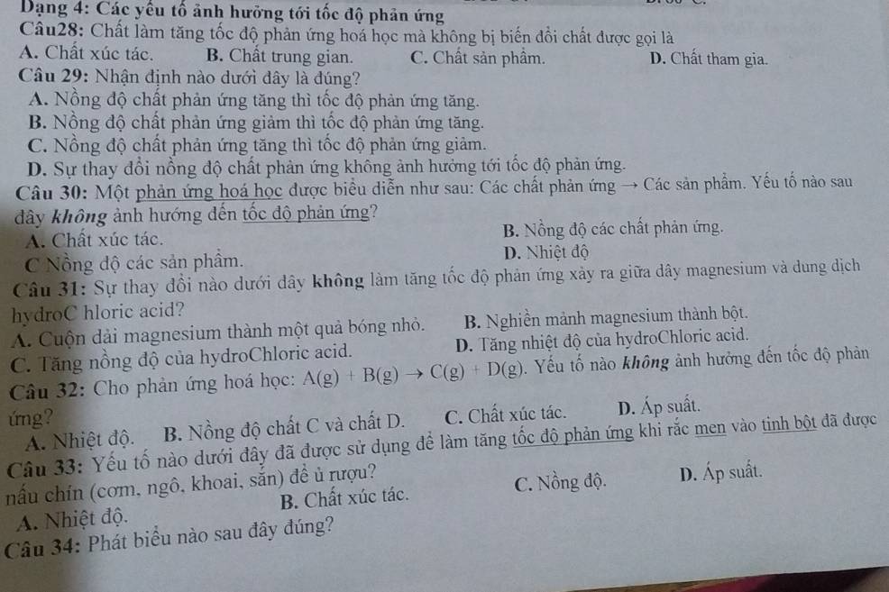 Dạng 4: Các yếu tố ảnh hưỡng tới tốc độ phản ứng
Câu28: Chất làm tăng tốc độ phản ứng hoá học mà không bị biến đồi chất được gọi là
A. Chất xúc tác. B. Chất trung gian. C. Chất sản phẩm. D. Chất tham gia.
Câu 29: Nhận định nào dưới đây là đúng?
A. Nồng độ chất phản ứng tăng thì tốc độ phản ứng tăng.
B. Nồng độ chất phản ứng giảm thì tốc độ phản ứng tăng.
C. Nồng độ chất phản ứng tăng thì tốc độ phản ứng giảm.
D. Sự thay đổi nồng độ chất phản ứng không ảnh hưởng tới tốc độ phản ứng.
Câu 30: Một phản ứng hoá học được biểu diễn như sau: Các chất phản ứng → Các sản phẩm. Yếu tố nào sau
đây không ảnh hướng đến tốc độ phản ứng?
A. Chất xúc tác. B. Nồng độ các chất phản ứng.
C  Nồng độ các sản phẩm. D. Nhiệt độ
Câu 31: Sự thay đồi nào dưới dây không làm tăng tốc độ phản ứng xảy ra giữa dây magnesium và dung dịch
hydroC hloric acid?
A. Cuộn dải magnesium thành một quả bóng nhỏ. B. Nghiền mảnh magnesium thành bột.
C. Tăng nồng độ của hydroChloric acid. D. Tăng nhiệt độ của hydroChloric acid.
Câu 32: Cho phản ứng hoá học: A(g)+B(g)to C(g)+D(g) T. Yếu tố nào không ảnh hưởng đến tốc độ phản
ứng?
A. Nhiệt độ. B. Nồng độ chất C và chất D. C. Chất xúc tác. D. Áp suất.
Câu 33: Yếu tố nào dưới đây đã được sử dụng để làm tăng tốc độ phản ứng khi rắc men vào tinh bột đã được
nấu chín (cơm, ngô, khoai, sắn) đề ủ rượu?
C. Nồng độ.
A. Nhiệt độ. B. Chất xúc tác. D. Áp suất.
Câu 34: Phát biểu nào sau đây đúng?