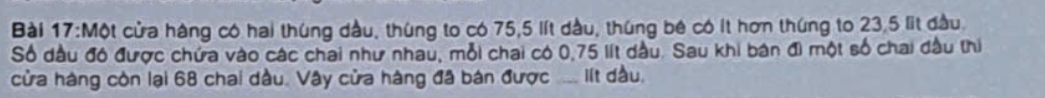 Một cửa hàng có hai thúng dầu, thúng to có 75, 5 lít dầu, thúng bê có ít hơn thúng to 23,5 lit đầu. 
Số dầu đó được chứa vào các chai như nhau, mỗi chai có 0,75 lít dầu. Sau khi bán đi một số chai đầu thị 
cửa hàng còn lại 68 chai dầu. Vây cửa hàng đã bán được ... lít đầu.