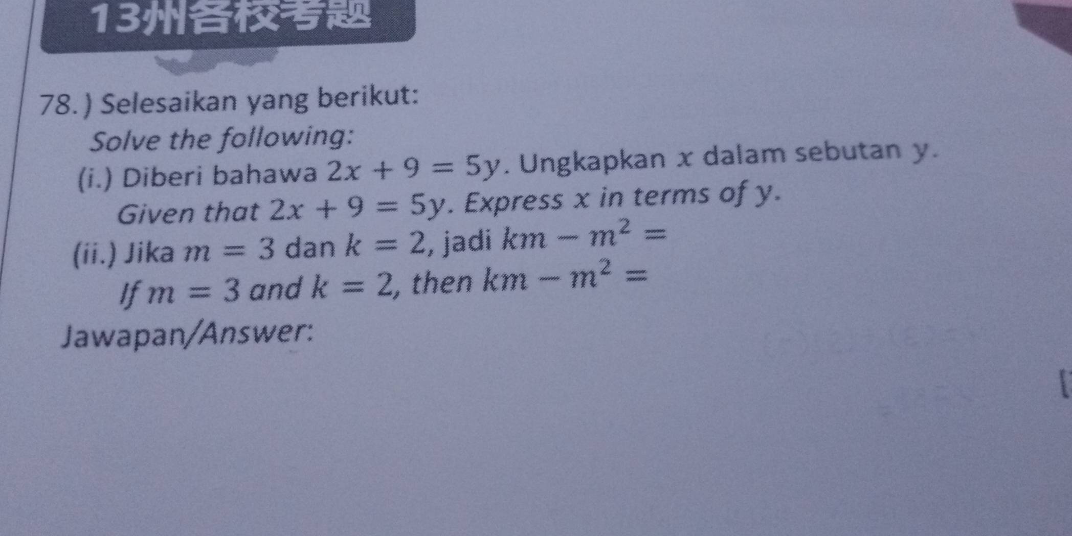 13 
78. ) Selesaikan yang berikut: 
Solve the following: 
(i.) Diberi bahawa 2x+9=5y. Ungkapkan x dalam sebutan y. 
Given that 2x+9=5y. Express x in terms of y. 
(ii.) Jika m=3 dan k=2 , jadi km-m^2=
If m=3 and k=2 , then km-m^2=
Jawapan/Answer: