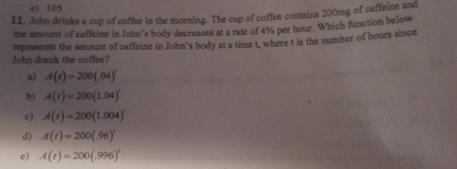 e) 105
11. John drinks a cup of coffee in the morning. The cup of coffee contains 200mg of caffeine and
the amount of caffeine in John’s body decreases at a rate of 4% per hour. Which function below
represents the amount of caffeine in John’s body at a time t, where t is the number of hours since
John drank the coffee?
a) A(t)=200(.04)'
b) A(t)=200(1.04)'
c) A(t)=200(1.004)^t
d) A(t)=200(.96)^t
c) A(t)=200(.996)^t