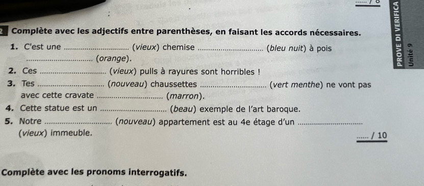 Complète avec les adjectifs entre parenthèses, en faisant les accords nécessaires. 
1. C'est une _(vieux) chemise _(bleu nuit) à pois 
_(orange). 
2. Ces _(vieux) pulls à rayures sont horribles ! 
3. Tes_ (nouveau) chaussettes _(vert menthe) ne vont pas 
avec cette cravate _(marron). 
4. Cette statue est un _(beau) exemple de l’art baroque. 
5. Notre _ (nouveau) appartement est au 4e étage d'un_ 
(vieux) immeuble. 
_/ 10 
Complète avec les pronoms interrogatifs.