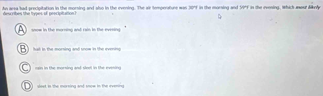 An area had precipitation in the morning and also in the evening. The air temperature was 30°F in the morning and 59°F in the evening. Which most likely
describes the types of precipitation?
snow in the morning and rain in the evening
hail in the morning and snow in the evening
rain in the morning and sleet in the evening
sleet in the morning and snow in the evening