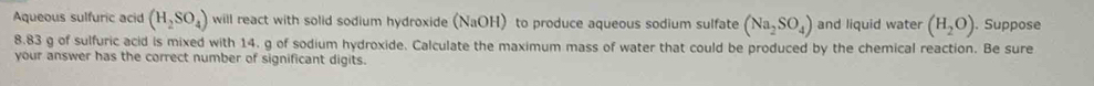 Aqueous sulfuric acid (H_2SO_4) will react with solid sodium hydroxide (NaOH) to produce aqueous sodium sulfate (Na_2SO_4) and liquid water (H_2O). Suppose
8.83 g of sulfuric acid is mixed with 14. g of sodium hydroxide. Calculate the maximum mass of water that could be produced by the chemical reaction. Be sure 
your answer has the correct number of significant digits.