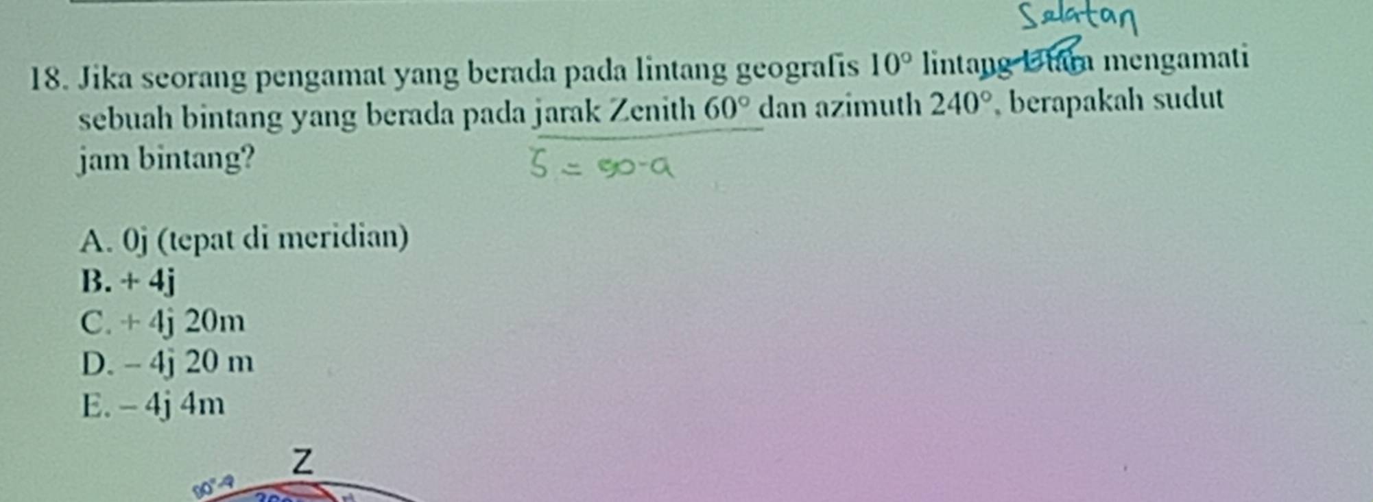 Jika seorang pengamat yang berada pada lintang geografis 10° lintang Utara mengamati
sebuah bintang yang berada pada jarak Zenith 60° dan azimuth 240° berapakah sudut
jam bintang?
A. 0j (tepat di meridian)
B. + 4j
C. + 4j 20m
D. - 4j 20 m
E. - 4j 4m
Z