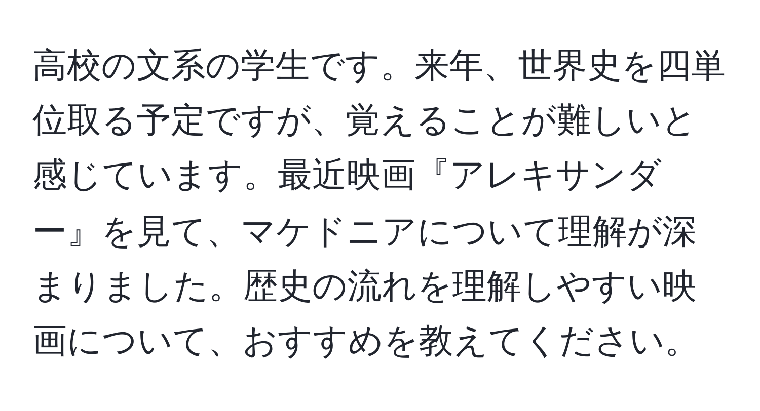 高校の文系の学生です。来年、世界史を四単位取る予定ですが、覚えることが難しいと感じています。最近映画『アレキサンダー』を見て、マケドニアについて理解が深まりました。歴史の流れを理解しやすい映画について、おすすめを教えてください。