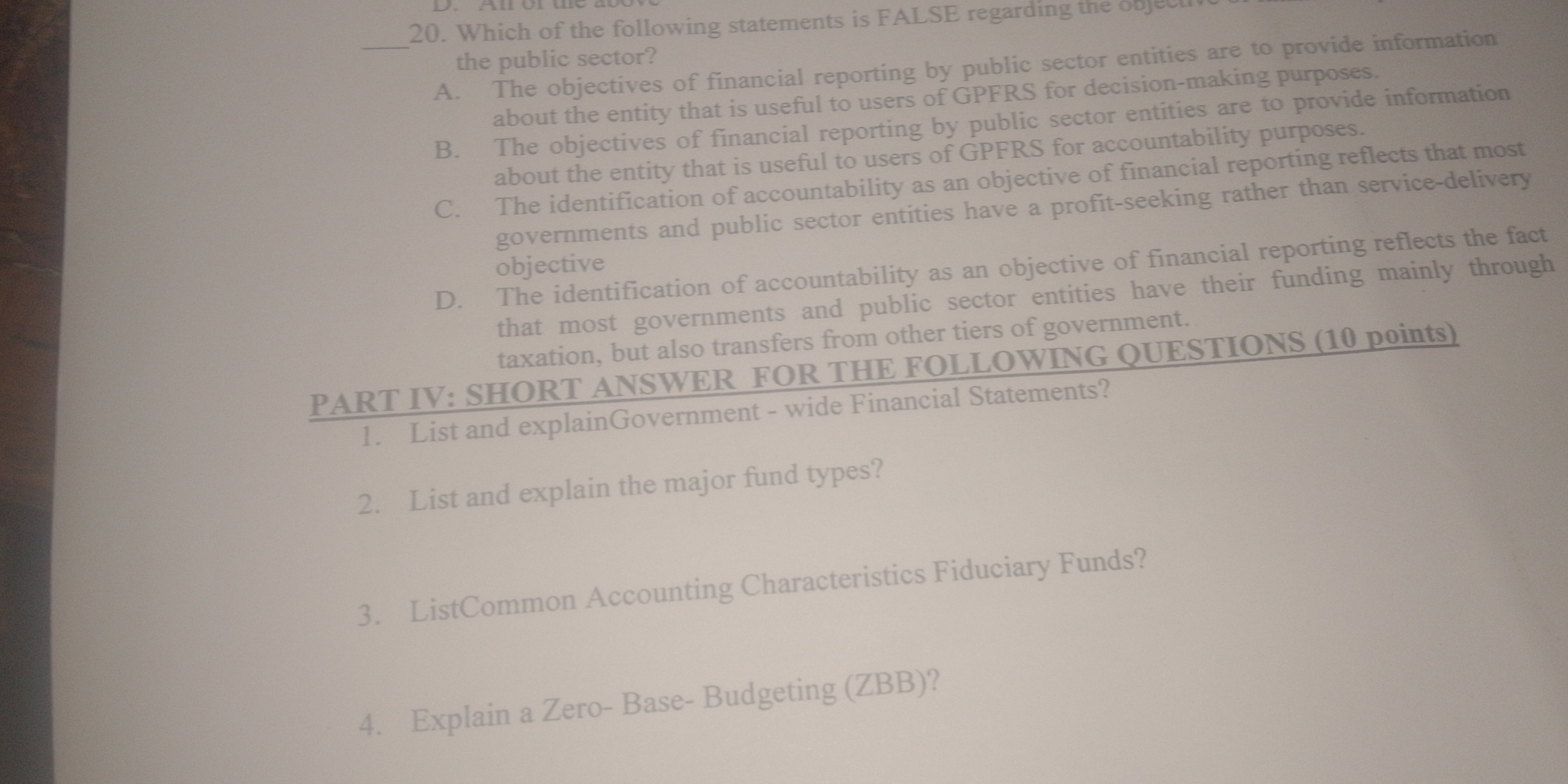 Which of the following statements is FALSE regarding the objec
the public sector?
_A. The objectives of financial reporting by public sector entities are to provide information
about the entity that is useful to users of GPFRS for decision-making purposes.
B. The objectives of financial reporting by public sector entities are to provide information
about the entity that is useful to users of GPFRS for accountability purposes.
C. The identification of accountability as an objective of financial reporting reflects that most
governments and public sector entities have a profit-seeking rather than service-delivery
objective
D. The identification of accountability as an objective of financial reporting reflects the fact
that most governments and public sector entities have their funding mainly through
taxation, but also transfers from other tiers of government.
PART IV: SHORT ANSWER FOR THE FOLLOWING QUESTIONS (10 points)
1. List and explainGovernment - wide Financial Statements?
2. List and explain the major fund types?
3. ListCommon Accounting Characteristics Fiduciary Funds?
4. Explain a Zero- Base- Budgeting (ZBB)?