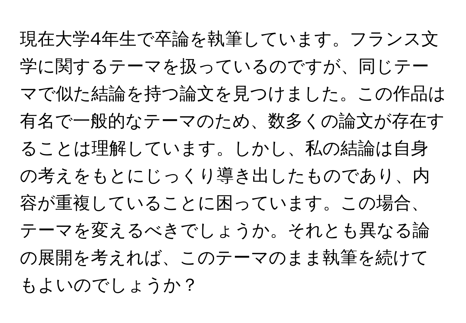 現在大学4年生で卒論を執筆しています。フランス文学に関するテーマを扱っているのですが、同じテーマで似た結論を持つ論文を見つけました。この作品は有名で一般的なテーマのため、数多くの論文が存在することは理解しています。しかし、私の結論は自身の考えをもとにじっくり導き出したものであり、内容が重複していることに困っています。この場合、テーマを変えるべきでしょうか。それとも異なる論の展開を考えれば、このテーマのまま執筆を続けてもよいのでしょうか？