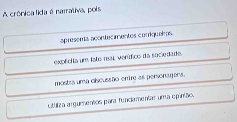 A crônica lida é narrativa, pois
apresenta acontecimentos corriqueiros.
explicita um fato real, verídico da sociedade.
mostra uma discussão entre as personagens.
utiliza argumentos para fundamentar uma opinião.