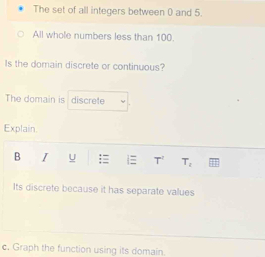 The set of all integers between 0 and 5. 
All whole numbers less than 100. 
Is the domain discrete or continuous? 
The domain is discrete 
Explain. 
B I U T^2 T_2
Its discrete because it has separate values 
c. Graph the function using its domain.