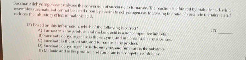 Succinate dehydrogenase catalyzes the conversion of succinate to fumarate. The reaction is inhibited by malonic acid, which
resembles succinate but cannot be acted upon by succinate dehydrogenase. Increasing the ratio of succinate to malonic acid
reduces the inhibitory effect of malonic acid.
17) Based on this information, which of the following is correct?
A) Fumarate is the product, and malonic acid is a noncompetitive inhibitor. 17)_
B) Succinate dehydrogenase is the enzyme, and malonic acid is the substrate.
C) Succinate is the substrate, and fumarate is the product.
D) Succinate dehydrogenase is the enzyme, and fumarate is the substrate.
E) Malonic acid is the product, and fumarate is a competitive inhibitor.