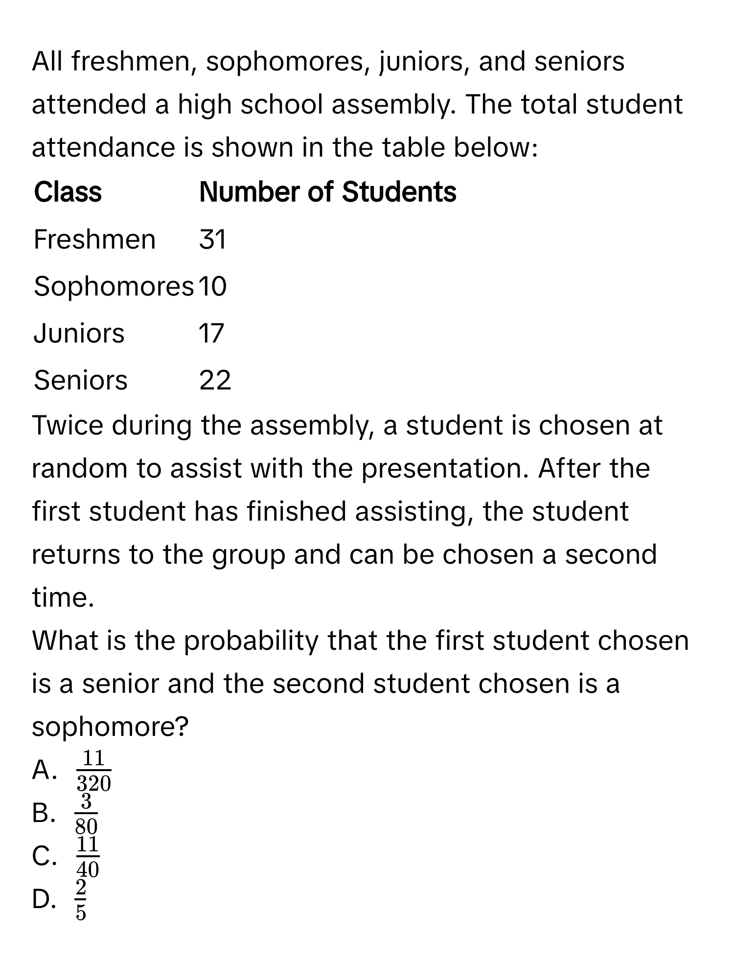 All freshmen, sophomores, juniors, and seniors attended a high school assembly. The total student attendance is shown in the table below: 

| Class       | Number of Students |
|-------------|--------------------|
| Freshmen    | 31                |
| Sophomores  | 10                |
| Juniors     | 17                |
| Seniors     | 22                |

Twice during the assembly, a student is chosen at random to assist with the presentation. After the first student has finished assisting, the student returns to the group and can be chosen a second time. 

What is the probability that the first student chosen is a senior and the second student chosen is a sophomore? 

A. $ 11/320 $
B. $ 3/80 $
C. $ 11/40 $
D. $ 2/5 $