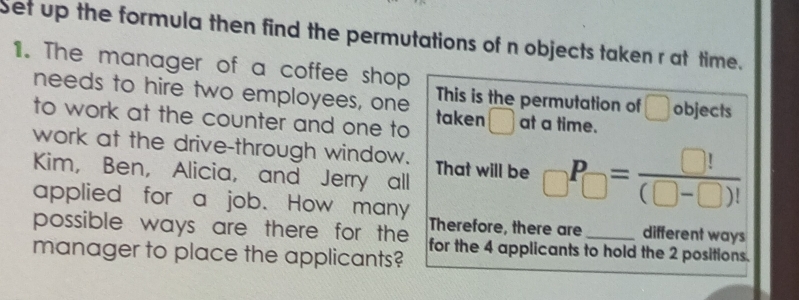 Set up the formula then find the permutations of n objects taken r at time. 
1. The manager of a coffee shop 
needs to hire two employees, one This is the permutation of □ objects 
to work at the counter and one to taken ( at a time. 
work at the drive-through window. That will be _□ P_□ = □ !/(□ -□ )! 
Kim, Ben, Alicia, and Jerry all 
applied for a job. How many Therefore, there are different ways 
possible ways are there for the for the 4 applicants to hold the 2 positions. 
manager to place the applicants?