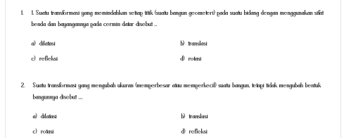 Suatu transformasi yang memindahkan settap titik (suatu bangun geometert) pada suatu bidang dengan menggunakan stat
benda dan bayangannya pada cermin datar disebut ...
a) dilatasi bì translasi
c refleksi d rodasi
2. Suatu transformast yang mengubah ukuran (memperbesar atau memperkectl) suatu bangun, tetapt tidak mengubah bentuk
bangunnya disebut ...
a diatast b translast
c》 ro tasi d refleksi