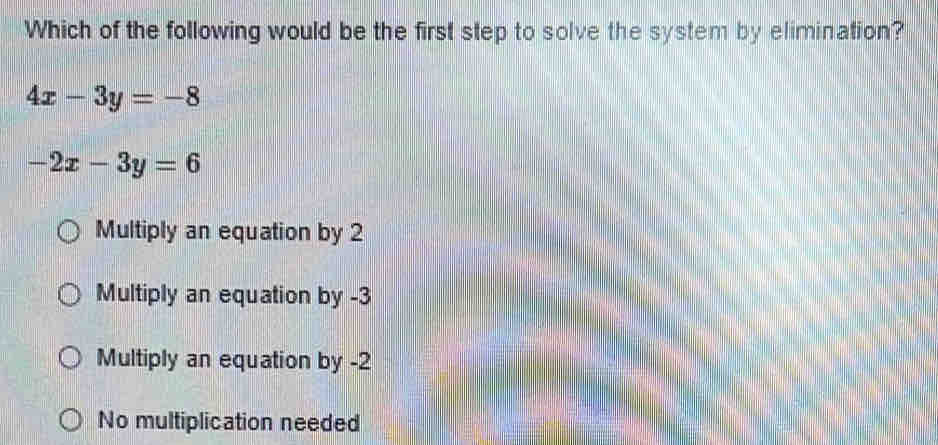 Which of the following would be the first step to solve the system by elimination?
4x-3y=-8
-2x-3y=6
Multiply an equation by 2
Multiply an equation by -3
Multiply an equation by -2
No multiplication needed