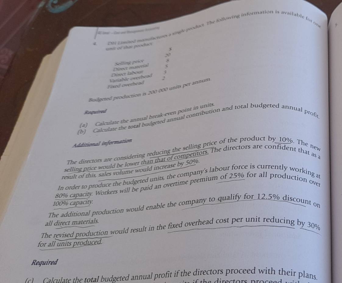 AS tmel - Cas anr Mesagmon iccoorin) 
4, DE Limitedl manufactures a single product. The following information is available for one
5
unit of that product
5
20
5
Direct labour Direct material Selling price 8
5
Fixed overhead Variable overhead 2
Budgeted production is 200 000 units per annum. 
Required 
(a) Calculate the annual break-even point in units. 
(b) Calculate the total budgeted annual contribution and total budgeted annual profit 
Additional information 
The directors are considering reducing the selling price of the product by 10%. The new 
selling price would be lower than that of competitors. The directors are confident that as a 
result of this, sales volume would increase by 50%. 
In order to produce the budgeted units, the company’s labour force is currently working at
80% capacity. Workers will be paid an overtime premium of 25% for all production over
100% capacity. 
The additional production would enable the company to qualify for 12.5% discount on 
all direct materials. 
The revised production would result in the fixed overhead cost per unit reducing by 30%
for all units produced. 
Required 
c) Calculate the total budgeted annual profit if the directors proceed with their plans.