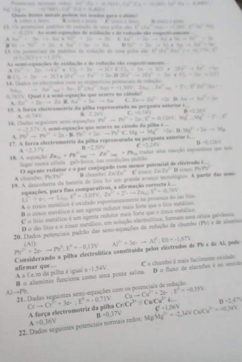 Posenciais avinais fndis Cu'_3O_4+9.7614,Cu^(2+)(a=a-as)
Ag:Ag=(1.788),Cl^-(A-6.4.4)
Quais destes matais podém oer vuados para o elaio?
c a fr B cotere a prasa    i  o  S
13. Us potenciaos pdeles de redução de unua pola são b^n(As^-|As)=a(JHv),((96)^-(86)
=0.2+b4 As semi-exquações de axidação e de redação são respantinamente
Au^-=2a-+Au+Nu^+=2a-+Nu C Au^-=3a-+Au+Nuto 36^-=3a
N(to S)+N(^+)=2O+Au^-+3O--Au D NC^-=2a-+N_1+Auto NAu^-=3a
13. Os potenciais de padebos de radução de uma pillos são 1^n(Fe^nbeta ee^(2+))=0.779^.V
(i)201)=-1.377
As semi-equações de oxidação e de redução são respectivamente...
A Fe^(2+)=2e--Fe^(2+)e° Cl_2=2eto 2C+CCl_2+16to 2CT+ 28a^2-4a^2-1=
B Cl_2=20to 2Cl_2 21x^(2+)-Fe^(2+)+2a-D2Fe^(2+)to 3Fe^(2+)+2a+Cl_2+2a-3
14. Dados os cléctrodos com os respectivos potenciais de reduçãos
Aa, Au^(2+)(ac)+I(Au^(2+)(Au)=-1.IAu)=-).50V_1-Zn^(2+)(ac)+7.I)^circ In^(2+)(u+c)
0,763V. Qual é a semi-equação que ocorre no cátodo?
A. Zn^(2+)+2e-to Zn B. Au^(2+)=3C-Au C. Znto Zn^(2+)+2s D. ABto AB^2=30
15. A forca electromotriz da pilha representada na perganta anterior é.
A. -0 74V B. -2.36V C. =0.14V D =2.26V
16. Dadas seguintes semi-equações Pb^2-Pb^2-2a· E^2=-126V,Mg^2-Mg^(2+)=Z=F
A. Pb^2to Pb^(2+)+2e-B,Pb^(2+)+2p-to Pb^2 o semi-equação que ocorre no cátodo da pilha é.
=-2.37VA
C.
17. A forca electromotriz da pilha representada na pergunta anterior é.. Mgto Mg^(2+)+2e- D. Mg^(2+)+2e--Mg
A+2.37V B 240V C=2.24V D-0.126V
18. A equação Zn_(n)+Pb^(2+)_(n)to Zn^(2+)_(n)+Pb_(n) traduz uma reacção espontânea que tem
lugar numa célula galvânica, nas condições padrão.
O agente redutor e o par conjugado com menor po
A chumbo; Pb Pb^(2+) B chumbo Zn/Zn^(2+)C finco
19. A descoberta da bateria de litio foi um grande avanço tecnológico. A partir das semi- Zn/Zn^(2+)Dnnco,Ph/Ph^(2+)
equações, para fins comparativos, a afirmação correcta é...
Li^,+e· ;to Li_(O)
A o zinco metálico é oxidado espontaneamente na presença do iao lítio E°=-3,05V,Zn^(2+)+2°-to Zn=-0E°=-0,76V
B o zinco metálico é um agente redutor mais forte que o lítio metálico.
C o lítio metálico é um agente redutor mais forte que o zinco metálico.
D o ião lítio e o zinco metálico, em solução electrolítica, formam uma célula galvânica.
20. Dados potenciais padrão das semi-equações de redução de chumbo (Pb) e de aluminia
Pb^(2+)+2e-to Pb^0;E^0=-0.13V (Al):
Considerando a pilha electrolítica constituída pelos eléctrodos de Pb e de Al, pode Al^(3+)+3e-to Al^4:EO=-1.67V.
A a f.e.m da pilha é igual a -1,54V. C o chumbo é mais facilmente oxidado
afirmar que….
B o alumínio funciona como uma ponte salina. D o fluxo de electrões é no sentido
Al→Pb.
21. Dadas seguintes semi-equações com Cuto Cu^(2+)+2e-;E°=-0.35V
Crto Cr^(widehat '3e-;E^0)=-0=-0.71V Cr/Cr^(3+)://Cu/Cu^(2+)e... D+2.47V
A força electromotriz da pilha
A+0,36V
22. Dados seguintes potenciais normais redox: B+0,37V Mg/Mg^(2+)=-2.34VCuCu^(2+)=-0.34V C'+1,06V