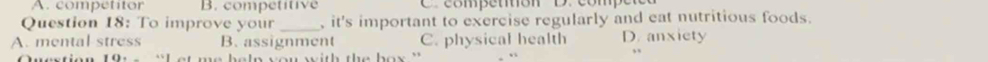 A. competitor B. competitive C. competition D. compe
Question 18: To improve your _, it's important to exercise regularly and eat nutritious foods.
A. mental stress B. assignment C. physical health D. anxiety
t me belp you with the box ''