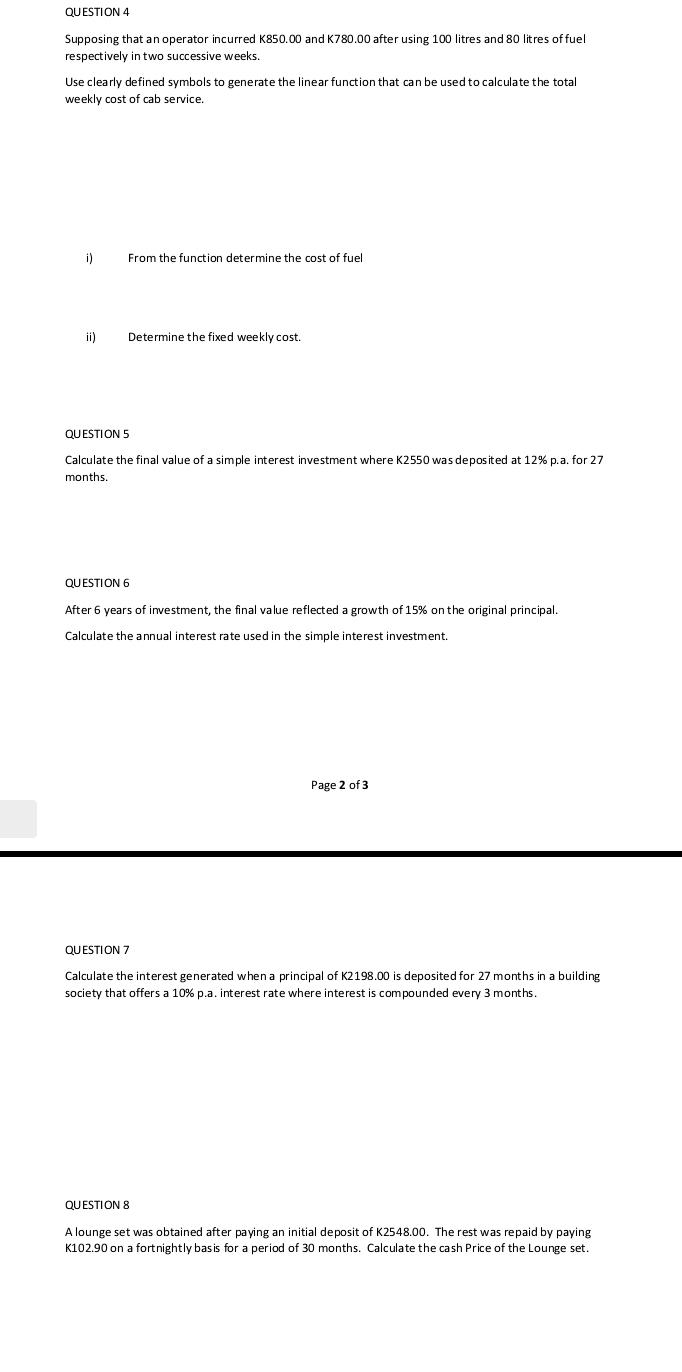 QU ESTI ON 4 
Supposing that an operator incurred K850.00 and K780.00 after using 100 litres and 80 litres of fuel 
respectively in two successive weeks. 
Use clearly defined symbols to generate the linear function that can be used to calculate the total 
weekly cost of cab service. 
i) From the function determine the cost of fuel 
ii) Determine the fixed weekly cost. 
QUESTION S 
Calculate the final value of a simple interest investment where K2550 was deposited at 12% p. a. for 27
months. 
QU ESTI ON 6 
After 6 years of investment, the final value reflected a growth of 15% on the original principal. 
Calculate the annual interest rate used in the simple interest investment. 
Page 2 of 3 
QUESTION 7 
Calculate the interest generated when a principal of K2198.00 is deposited for 27 months in a building 
society that offers a 10% p.a. interest rate where interest is compounded every 3 months. 
QUESTION 8 
A lounge set was obtained after paying an initial deposit of K2548.00. The rest was repaid by paying
K102.90 on a fortnightly basis for a period of 30 months. Calculate the cash Price of the Lounge set.