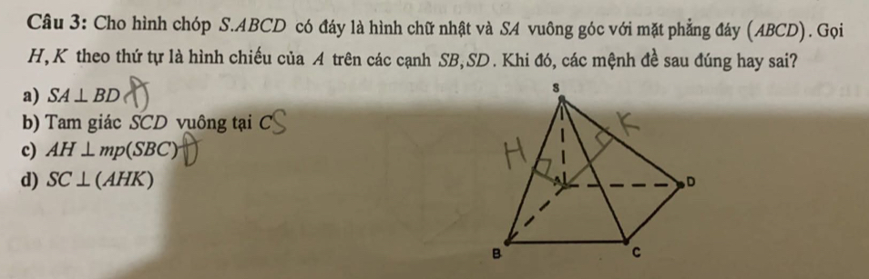 Cho hình chóp S. ABCD có đáy là hình chữ nhật và SA vuông góc với mặt phẳng đáy (ABCD). Gọi
H, K theo thứ tự là hình chiếu của A trên các cạnh SB, SD. Khi đó, các mệnh đề sau đúng hay sai?
a) SA⊥ BD
b) Tam giác SCD vuông tại C
c) AH⊥ mp(SBC)
d) SC⊥ (AHK)