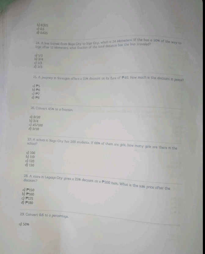 b) 0.375
c) 0.5
d) 0.625
24. A bus travels from Nada City to Iriga City, which is 24 kilometers. If the bus is 50% of the way to
Inga after 12 klometers, what fraction of the total distance has the bus traveled?
o) 1/2
b) 3/4
c) 1/3
d) 2/3
25. A jeepney in Sorsogan offers a 15% discount on its fore of P40. How much is the discount in pesos?
a) P5
b) 6
c) P7
d) P8
26. Convert 45% to a fraction.
a) 9/20
b) 3/4
c) 45/100
d) 9/10
school?
27. A school in Naga City has 200 students. If 60% of them are girls, how many girls are there in the
a) 100
b) 110
c) 120
d) 130
discount?
28. A store in Legazpi City gives a 25% discount on a P200 item. What is the sale price after the
a) P150
b) P160
c) 175
d) P180
29. Convert 0,6 to a percentage.
a) 50%