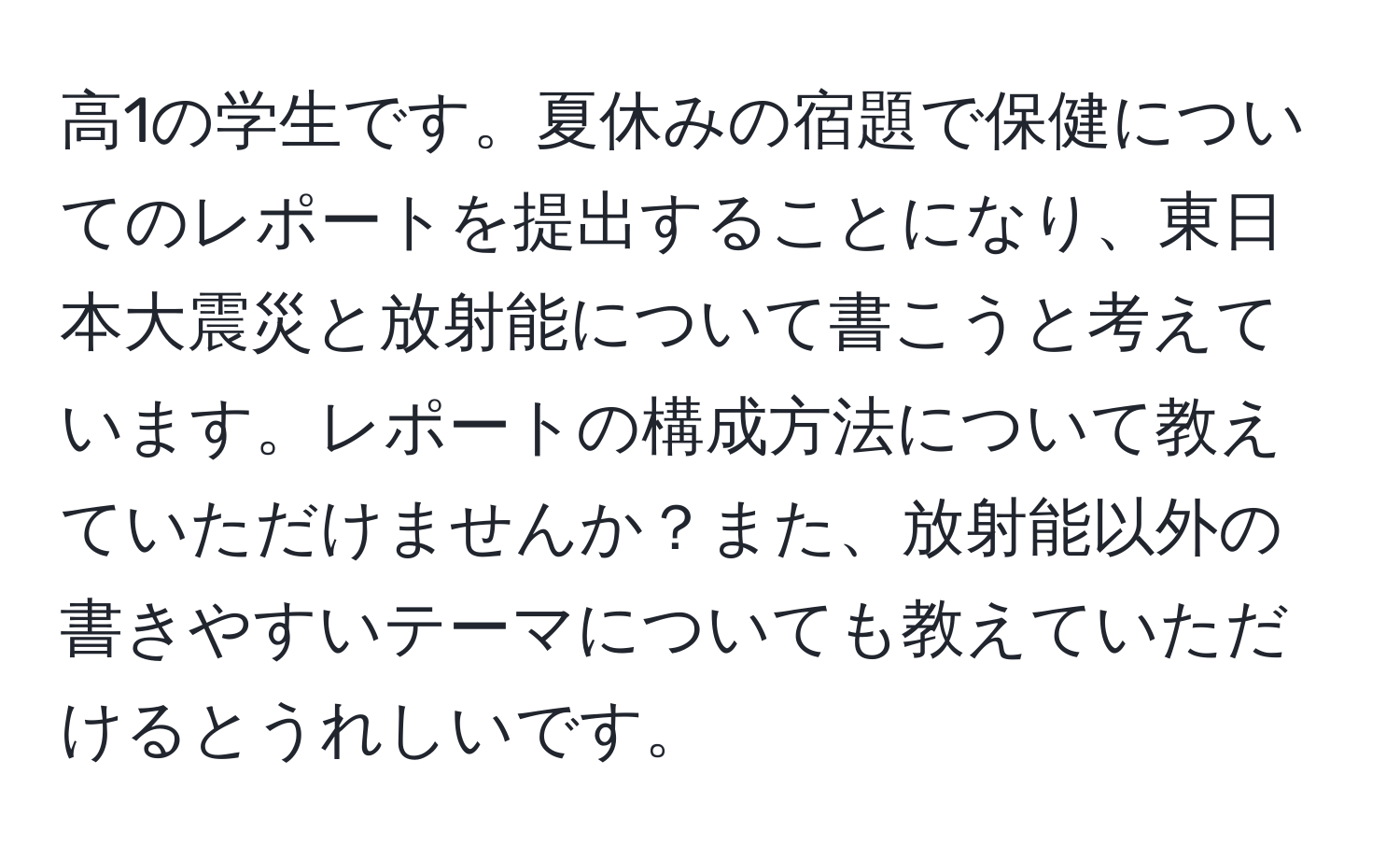 高1の学生です。夏休みの宿題で保健についてのレポートを提出することになり、東日本大震災と放射能について書こうと考えています。レポートの構成方法について教えていただけませんか？また、放射能以外の書きやすいテーマについても教えていただけるとうれしいです。