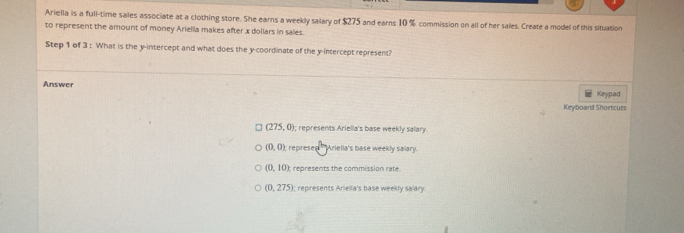 Ariella is a full-time sales associate at a clothing store. She earns a weekly salary of $275 and earns 10 % commission on all of her sales. Create a model of this situation
to represent the amount of money Ariella makes after x dollars in sales.
Step 1 of 3 : What is the y-intercept and what does the y-coordinate of the y-intercept represent?
Answer
Keypad
Keyboard Shortcuts
(275,0); represents Ariella's base weekly salary.
(0,0) represed ''Ariella's base weekly salary.
(0,10) represents the commission rate
(0,275); represents Ariella's base weekly salary.