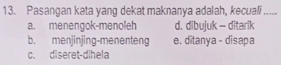 Pasangan kata yang dekat maknanya adalah, kecuali .....
a. menengok-menoleh d. dibujuk - ditarik
b. menjinjing-menenteng e. ditanya - disapa
c. diseret-dihela